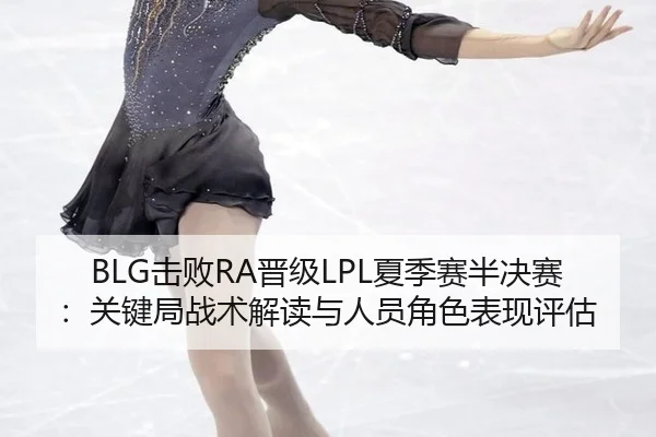 BLG击败RA晋级LPL夏季赛半决赛：关键局战术解读与人员角色表现评估