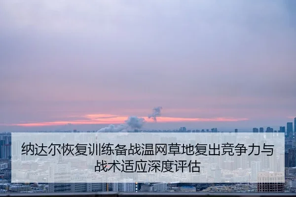 纳达尔恢复训练备战温网草地复出竞争力与战术适应深度评估